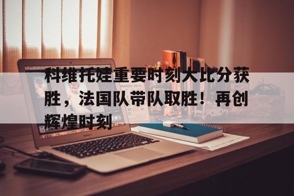 科维托娃重要时刻大比分获胜，法国队带队取胜！再创辉煌时刻(1+1所有可能的答案)-九游官网入口