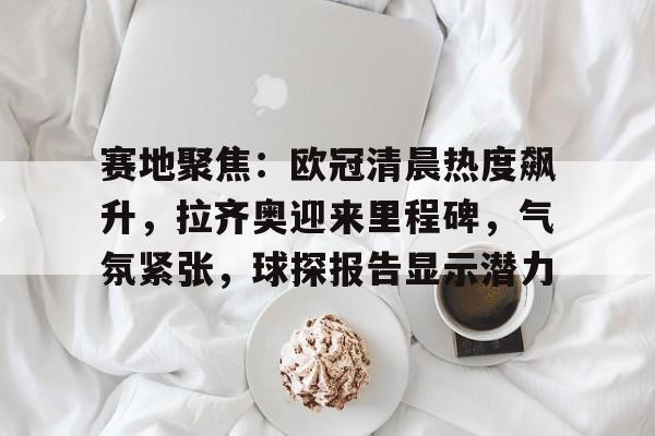 赛地聚焦：欧冠清晨热度飙升，拉齐奥迎来里程碑，气氛紧张，球探报告显示潜力的简单介绍-九游官网