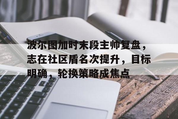 关于波尔图加时末段主帅复盘，志在社区盾名次提升，目标明确，轮换策略成焦点的信息-九游下载中心