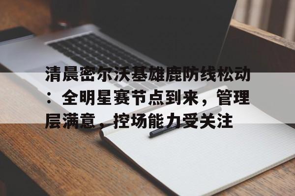 关于清晨密尔沃基雄鹿防线松动：全明星赛节点到来，管理层满意，控场能力受关注的信息