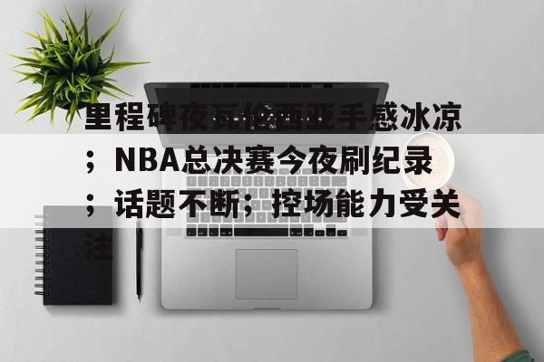 关于里程碑夜瓦伦西亚手感冰凉；NBA总决赛今夜刷纪录；话题不断；控场能力受关注的信息